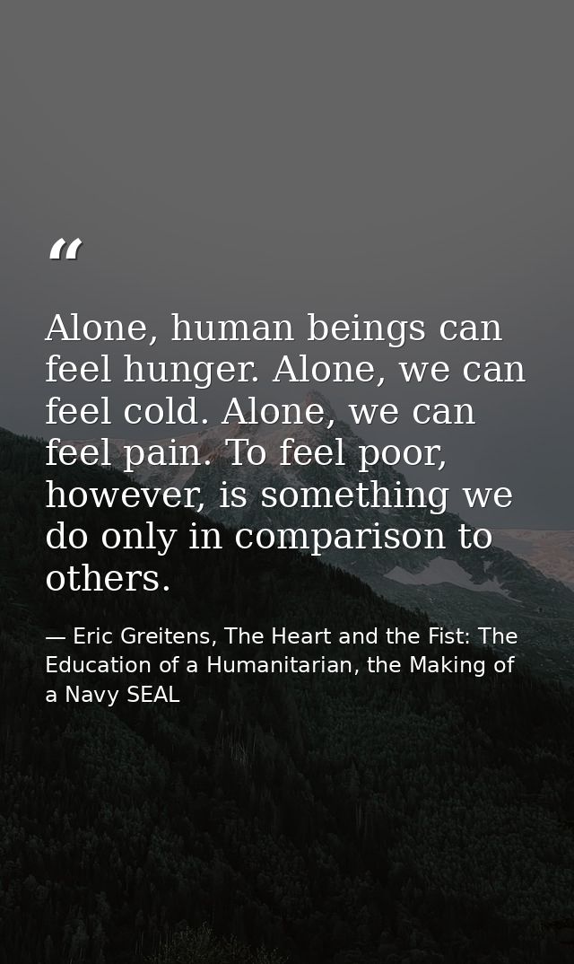 Alone, human beings can feel hunger. Alone, we can feel cold. Alone, we can feel pain. To feel poor, however, is somethi — Eric Greitens, The Heart and the Fist: The Education of a Humanitarian, the Making of a Navy SEAL