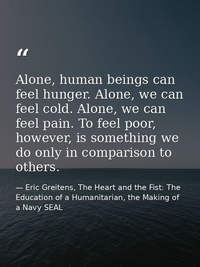 Alone, human beings can feel hunger. Alone, we can feel cold. Alone, we can feel pain. To feel poor, however, is somethi — Eric Greitens, The Heart and the Fist: The Education of a Humanitarian, the Making of a Navy SEAL
