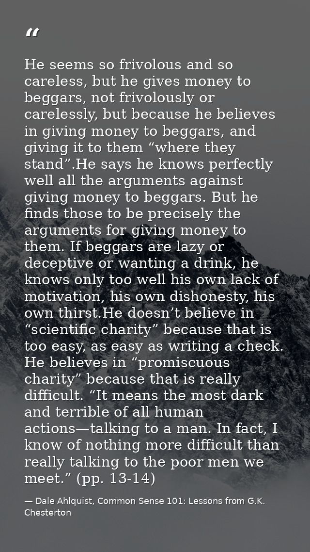 He seems so frivolous and so careless, but he gives money to beggars, not frivolously or carelessly, but because he beli — Dale Ahlquist, Common Sense 101: Lessons from G.K. Chesterton