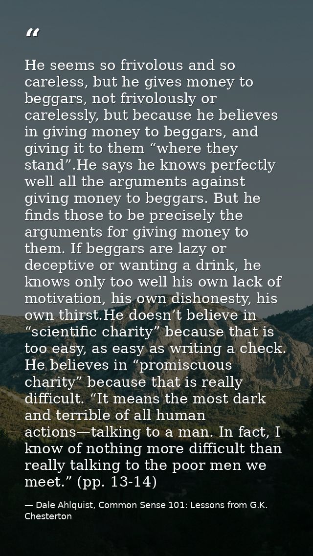 He seems so frivolous and so careless, but he gives money to beggars, not frivolously or carelessly, but because he beli — Dale Ahlquist, Common Sense 101: Lessons from G.K. Chesterton