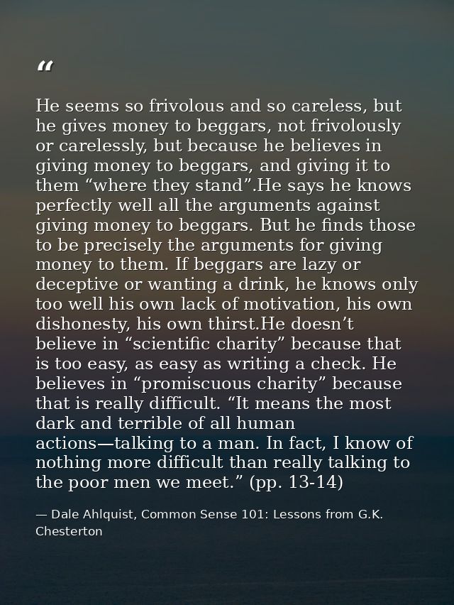 He seems so frivolous and so careless, but he gives money to beggars, not frivolously or carelessly, but because he beli — Dale Ahlquist, Common Sense 101: Lessons from G.K. Chesterton