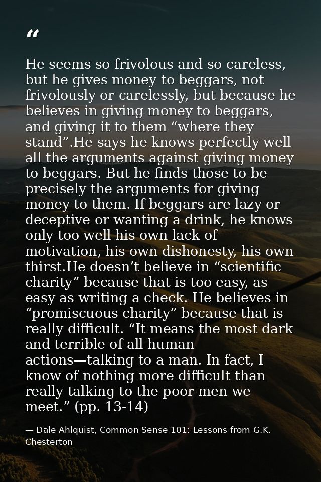 He seems so frivolous and so careless, but he gives money to beggars, not frivolously or carelessly, but because he beli — Dale Ahlquist, Common Sense 101: Lessons from G.K. Chesterton