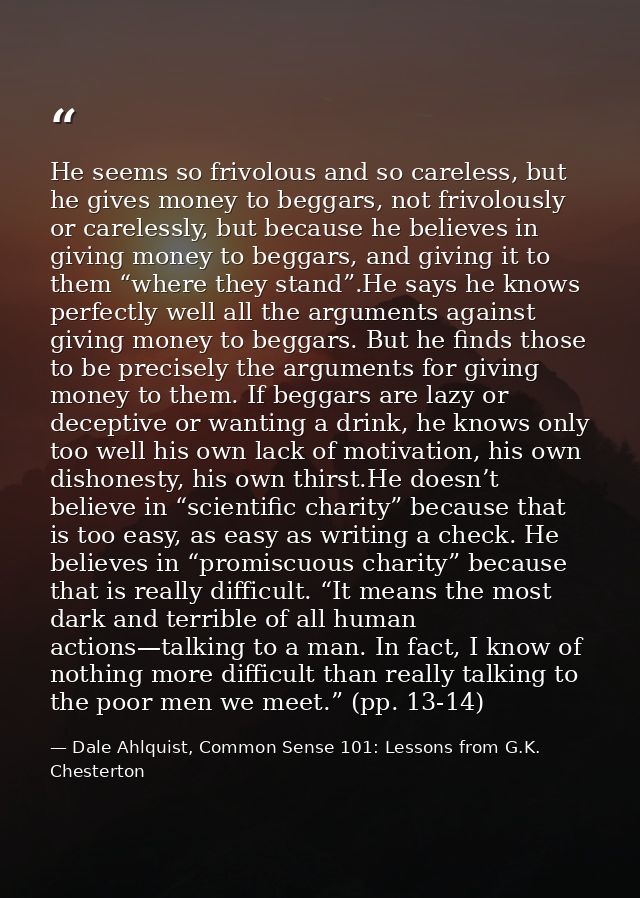 He seems so frivolous and so careless, but he gives money to beggars, not frivolously or carelessly, but because he beli — Dale Ahlquist, Common Sense 101: Lessons from G.K. Chesterton
