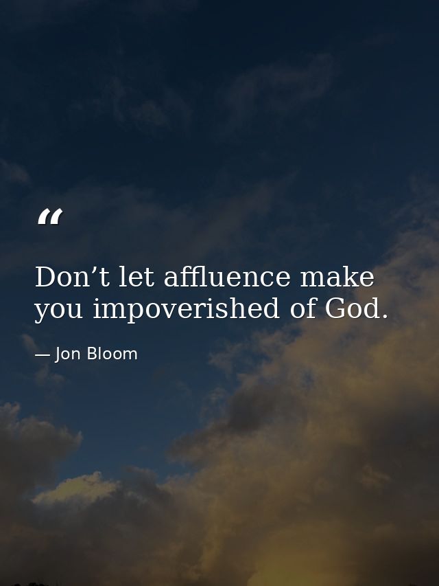 Don’t let affluence make you impoverished of God. — Jon Bloom