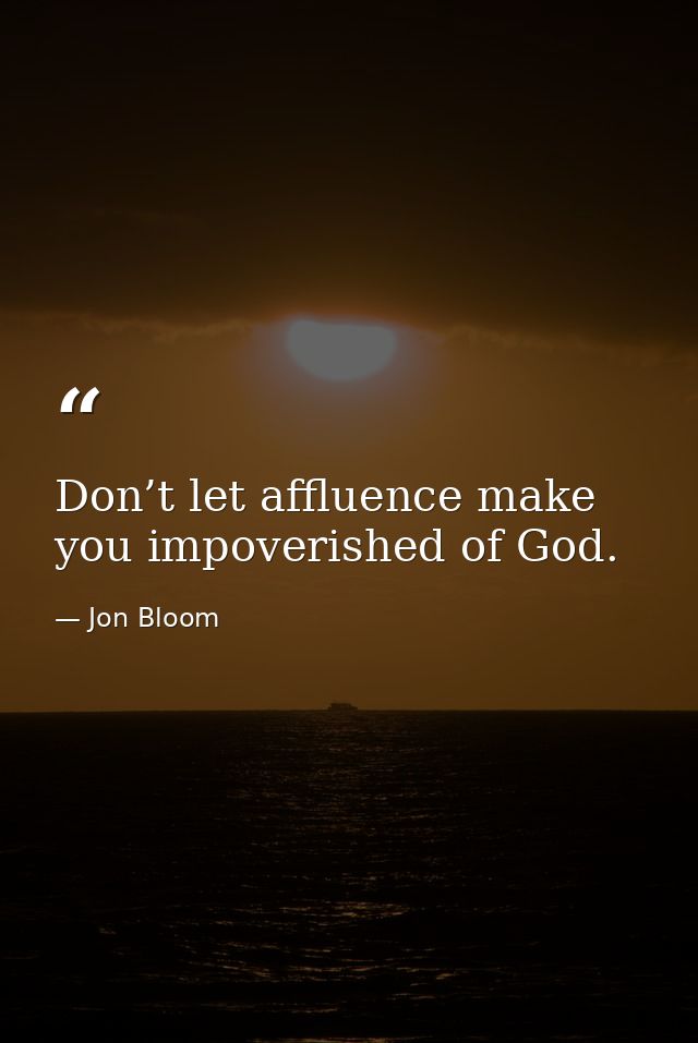 Don’t let affluence make you impoverished of God. — Jon Bloom