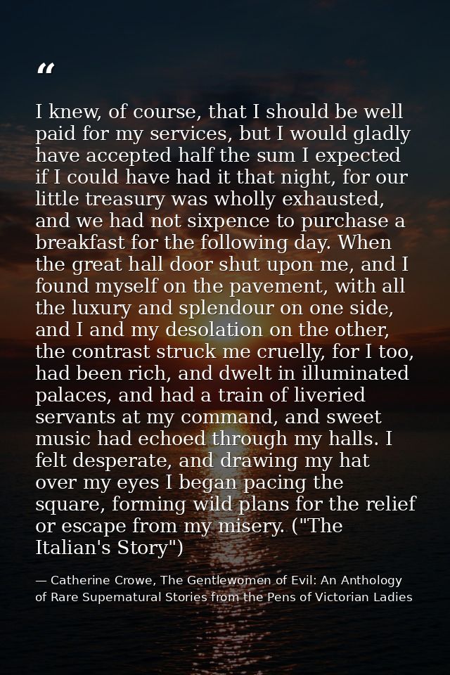I knew, of course, that I should be well paid for my services, but I would gladly have accepted half the sum I expected  — Catherine Crowe, The Gentlewomen of Evil: An Anthology of Rare Supernatural Stories from the Pens of Victorian Ladies