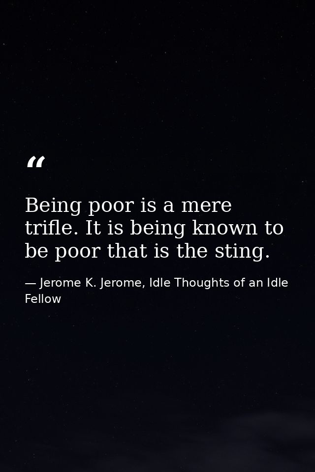 Being poor is a mere trifle. It is being known to be poor that is the sting. — Jerome K. Jerome, Idle Thoughts of an Idle Fellow