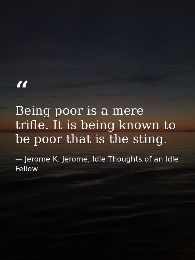 Being poor is a mere trifle. It is being known to be poor that is the sting. — Jerome K. Jerome, Idle Thoughts of an Idle Fellow