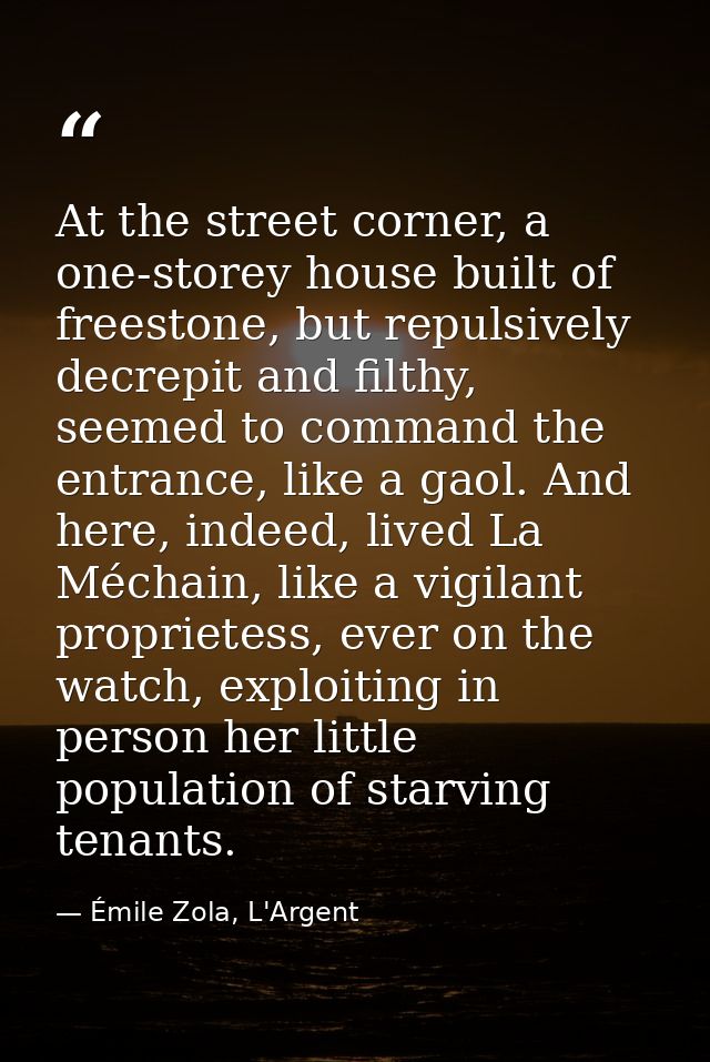 At the street corner, a one-storey house built of freestone, but repulsively decrepit and filthy, seemed to command the  — Émile Zola, L'Argent