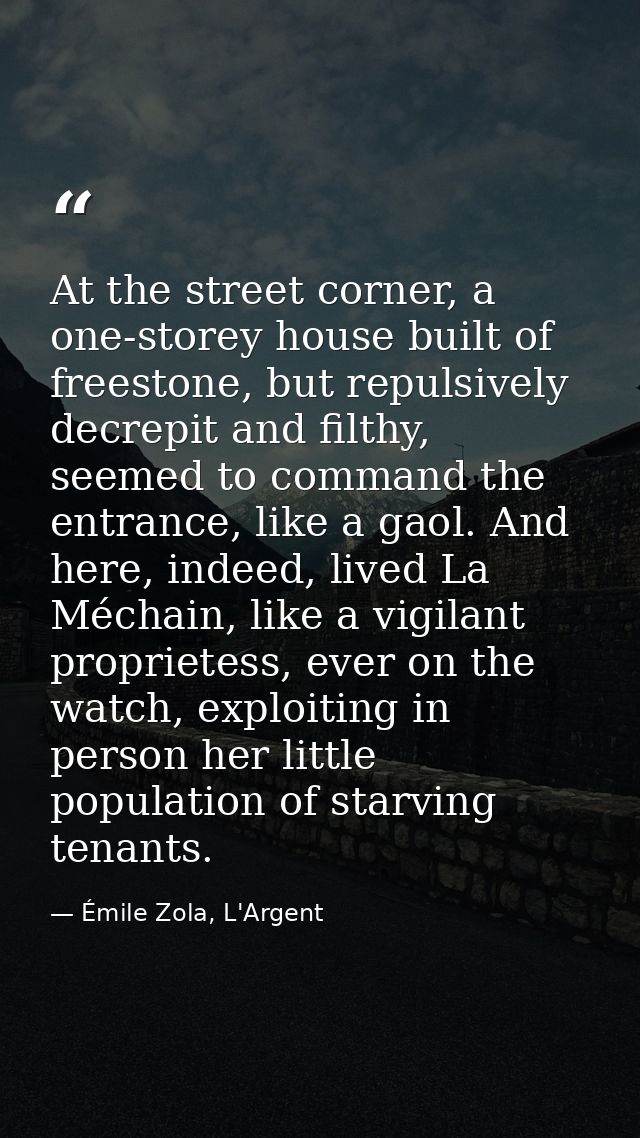 At the street corner, a one-storey house built of freestone, but repulsively decrepit and filthy, seemed to command the  — Émile Zola, L'Argent