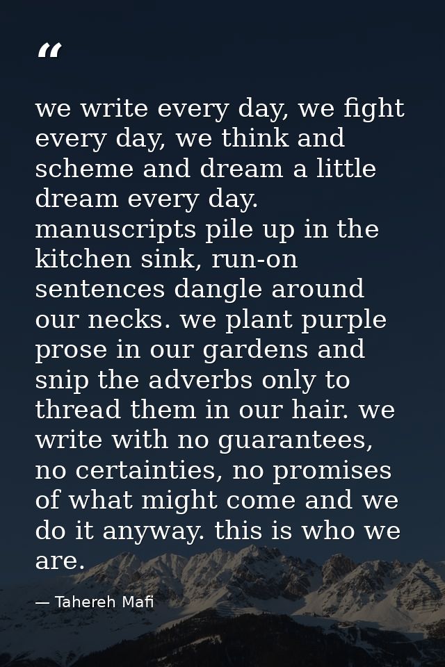we write every day, we fight every day, we think and scheme and dream a little dream every day. manuscripts pile up in t — Tahereh Mafi