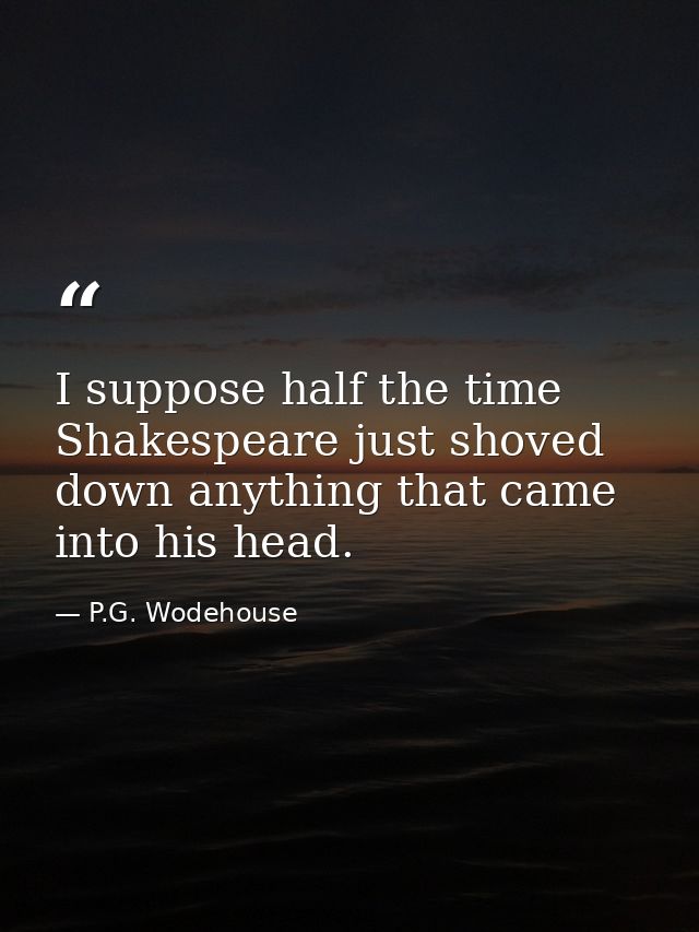 I suppose half the time Shakespeare just shoved down anything that came into his head. — P.G. Wodehouse