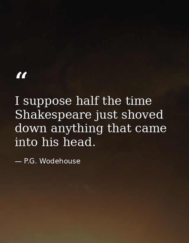 I suppose half the time Shakespeare just shoved down anything that came into his head. — P.G. Wodehouse