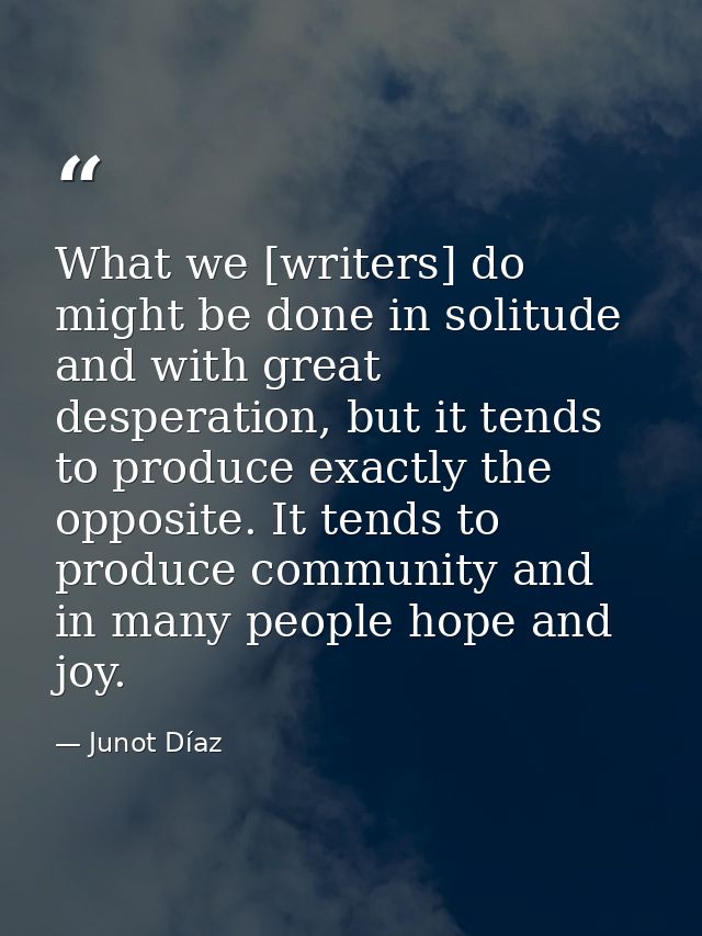 What we [writers] do might be done in solitude and with great desperation, but it tends to produce exactly the opposite. — Junot Díaz