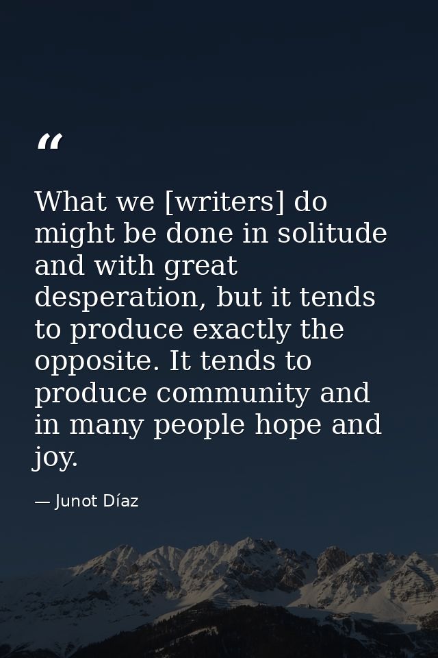 What we [writers] do might be done in solitude and with great desperation, but it tends to produce exactly the opposite. — Junot Díaz