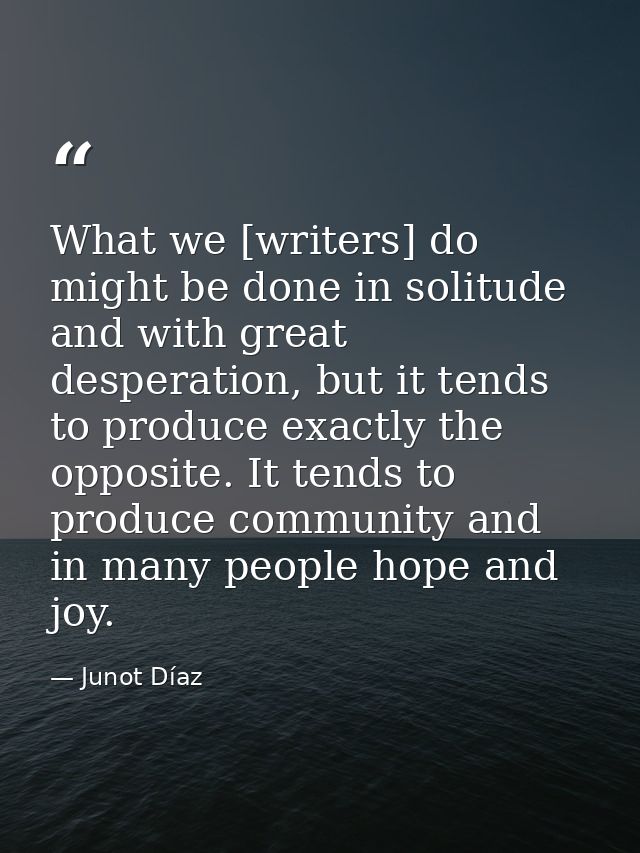 What we [writers] do might be done in solitude and with great desperation, but it tends to produce exactly the opposite. — Junot Díaz