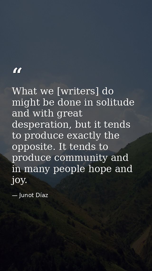 What we [writers] do might be done in solitude and with great desperation, but it tends to produce exactly the opposite. — Junot Díaz