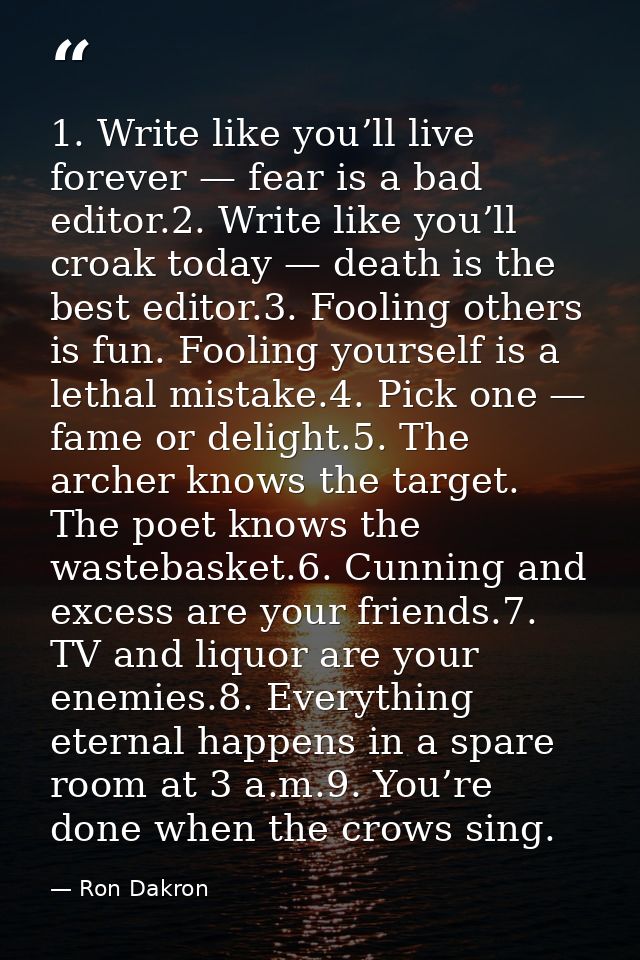 1. Write like you’ll live forever — fear is a bad editor.2. Write like you’ll croak today — death is the best editor.3.  — Ron Dakron