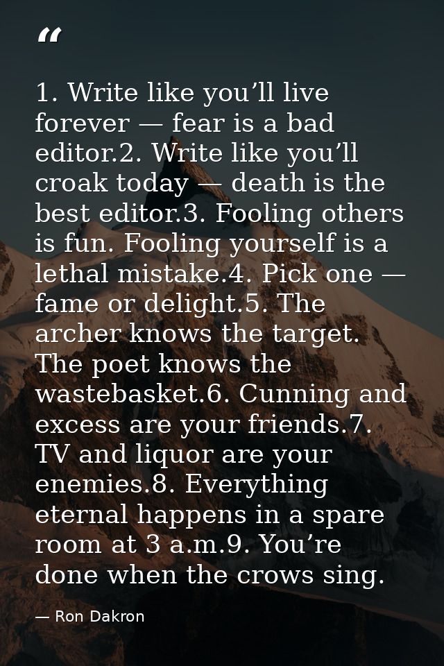 1. Write like you’ll live forever — fear is a bad editor.2. Write like you’ll croak today — death is the best editor.3.  — Ron Dakron