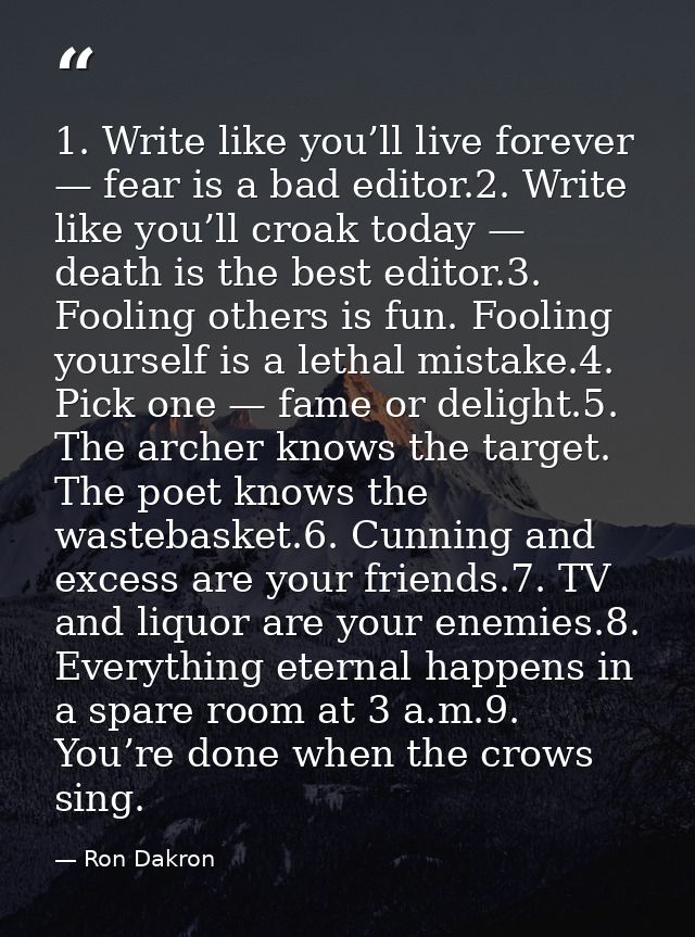 1. Write like you’ll live forever — fear is a bad editor.2. Write like you’ll croak today — death is the best editor.3.  — Ron Dakron
