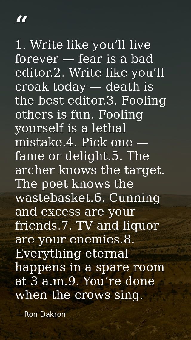 1. Write like you’ll live forever — fear is a bad editor.2. Write like you’ll croak today — death is the best editor.3.  — Ron Dakron