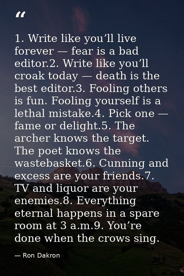 1. Write like you’ll live forever — fear is a bad editor.2. Write like you’ll croak today — death is the best editor.3.  — Ron Dakron