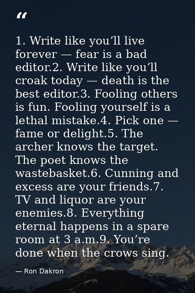 1. Write like you’ll live forever — fear is a bad editor.2. Write like you’ll croak today — death is the best editor.3.  — Ron Dakron