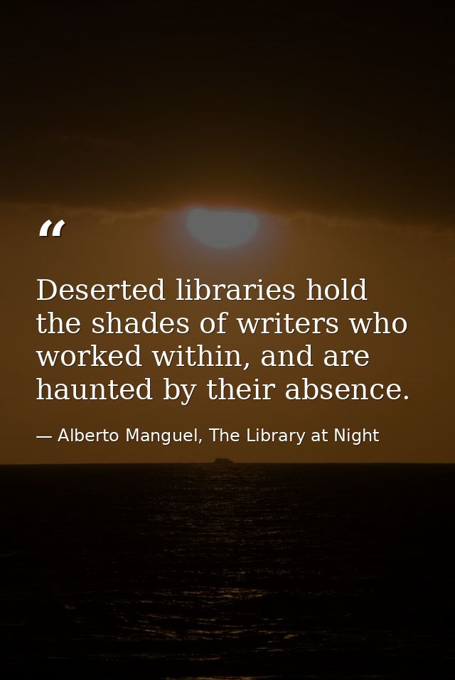 Deserted libraries hold the shades of writers who worked within, and are haunted by their absence. — Alberto Manguel, The Library at Night