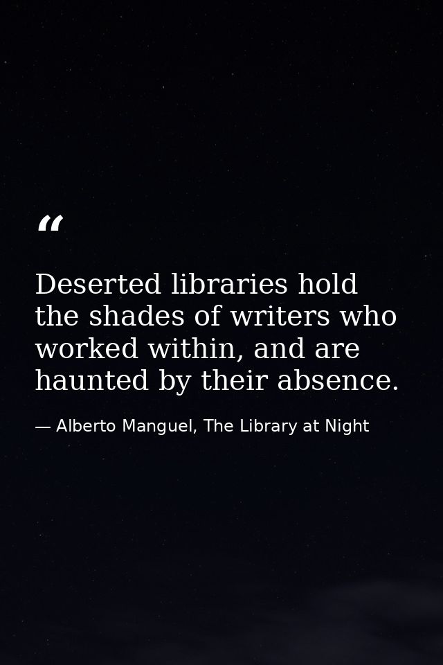 Deserted libraries hold the shades of writers who worked within, and are haunted by their absence. — Alberto Manguel, The Library at Night