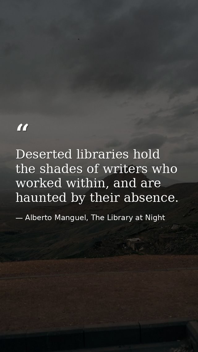 Deserted libraries hold the shades of writers who worked within, and are haunted by their absence. — Alberto Manguel, The Library at Night