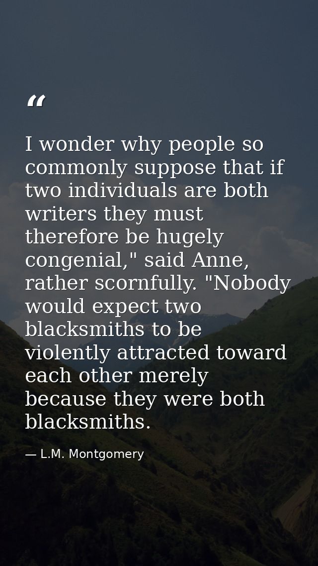 I wonder why people so commonly suppose that if two individuals are both writers they must therefore be hugely congenial — L.M. Montgomery