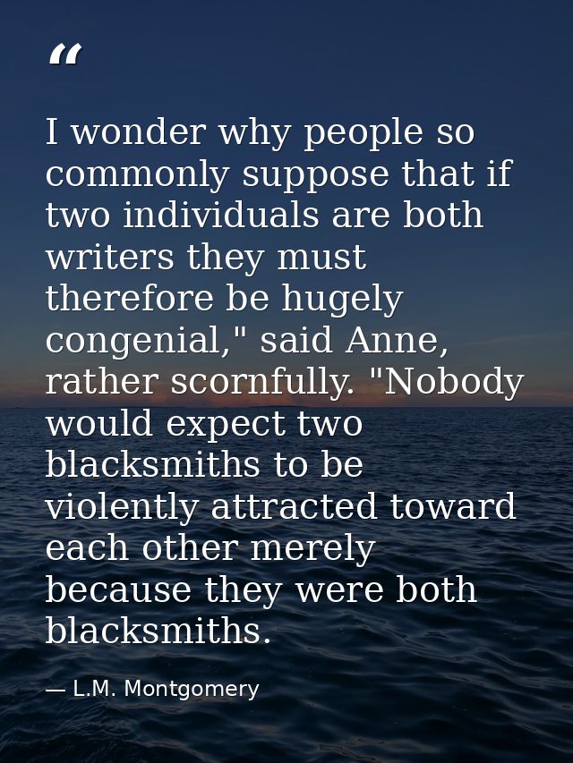 I wonder why people so commonly suppose that if two individuals are both writers they must therefore be hugely congenial — L.M. Montgomery