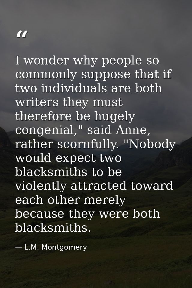 I wonder why people so commonly suppose that if two individuals are both writers they must therefore be hugely congenial — L.M. Montgomery