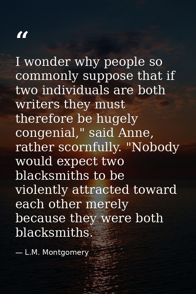 I wonder why people so commonly suppose that if two individuals are both writers they must therefore be hugely congenial — L.M. Montgomery