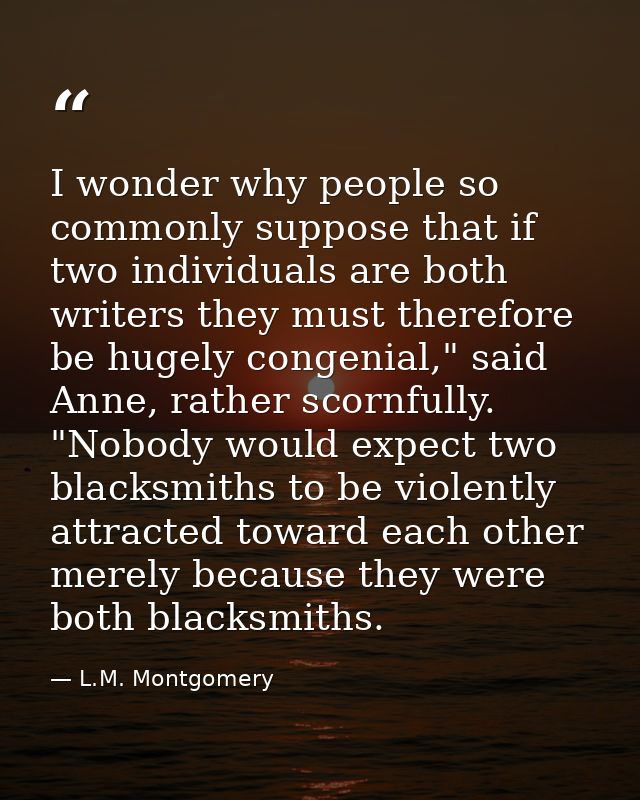 I wonder why people so commonly suppose that if two individuals are both writers they must therefore be hugely congenial — L.M. Montgomery
