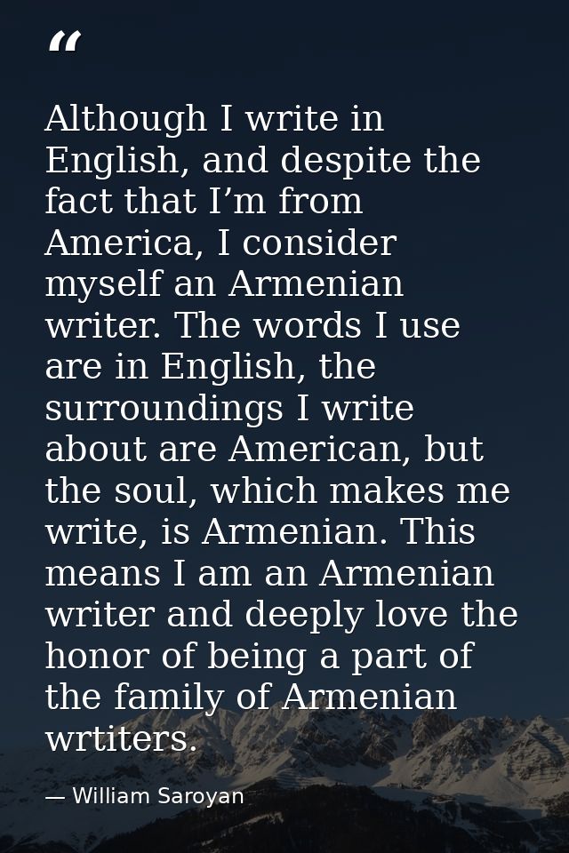 Although I write in English, and despite the fact that I’m from America, I consider myself an Armenian writer. The words — William Saroyan