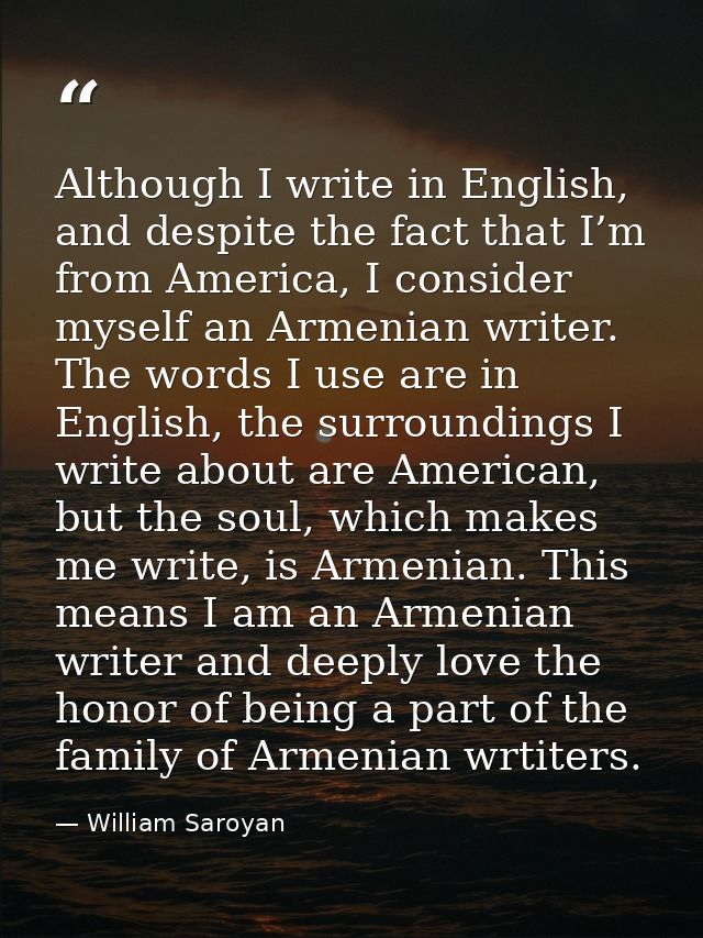 Although I write in English, and despite the fact that I’m from America, I consider myself an Armenian writer. The words — William Saroyan