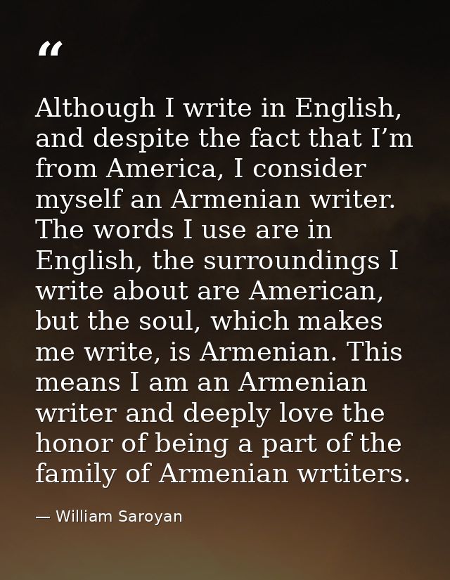 Although I write in English, and despite the fact that I’m from America, I consider myself an Armenian writer. The words — William Saroyan