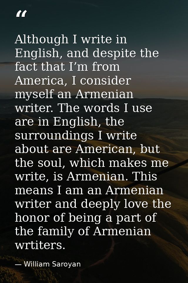 Although I write in English, and despite the fact that I’m from America, I consider myself an Armenian writer. The words — William Saroyan