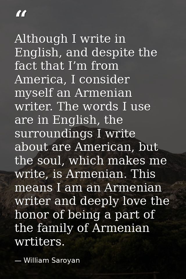 Although I write in English, and despite the fact that I’m from America, I consider myself an Armenian writer. The words — William Saroyan