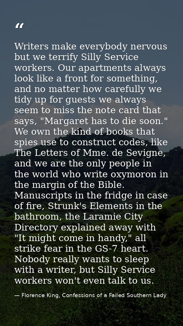 Writers make everybody nervous but we terrify Silly Service workers. Our apartments always look like a front for somethi — Florence King, Confessions of a Failed Southern Lady