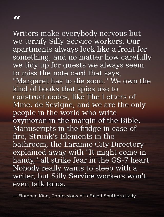 Writers make everybody nervous but we terrify Silly Service workers. Our apartments always look like a front for somethi — Florence King, Confessions of a Failed Southern Lady