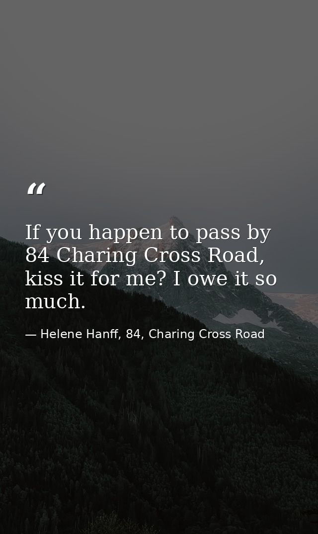 If you happen to pass by 84 Charing Cross Road, kiss it for me? I owe it so much. — Helene Hanff, 84, Charing Cross Road