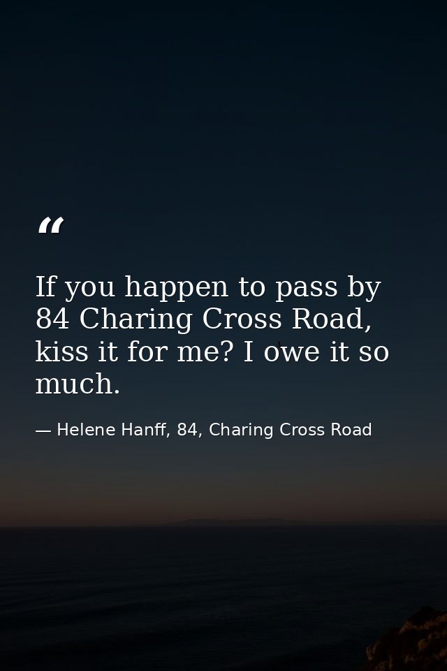 If you happen to pass by 84 Charing Cross Road, kiss it for me? I owe it so much. — Helene Hanff, 84, Charing Cross Road