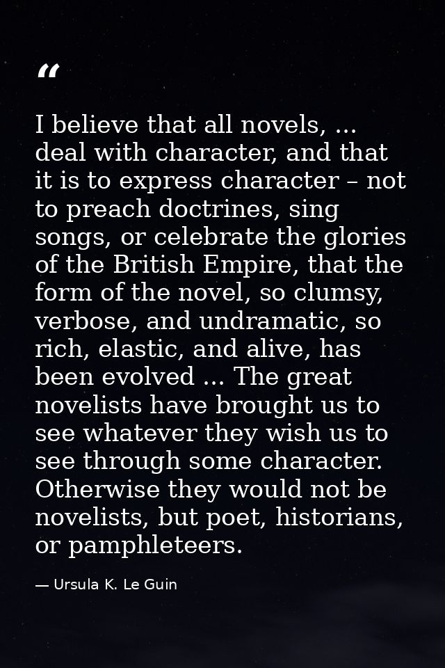 I believe that all novels, ... deal with character, and that it is to express character – not to preach doctrines, sing  — Ursula K. Le Guin