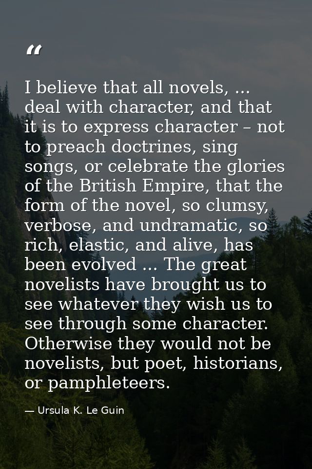 I believe that all novels, ... deal with character, and that it is to express character – not to preach doctrines, sing  — Ursula K. Le Guin