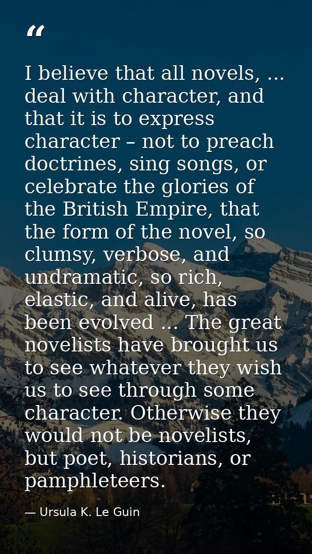 I believe that all novels, ... deal with character, and that it is to express character – not to preach doctrines, sing  — Ursula K. Le Guin