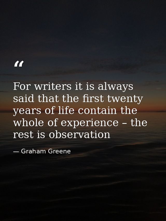 For writers it is always said that the first twenty years of life contain the whole of experience – the rest is observat — Graham Greene