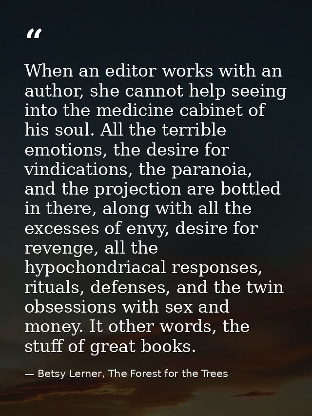 When an editor works with an author, she cannot help seeing into the medicine cabinet of his soul. All the terrible emot — Betsy Lerner, The Forest for the Trees