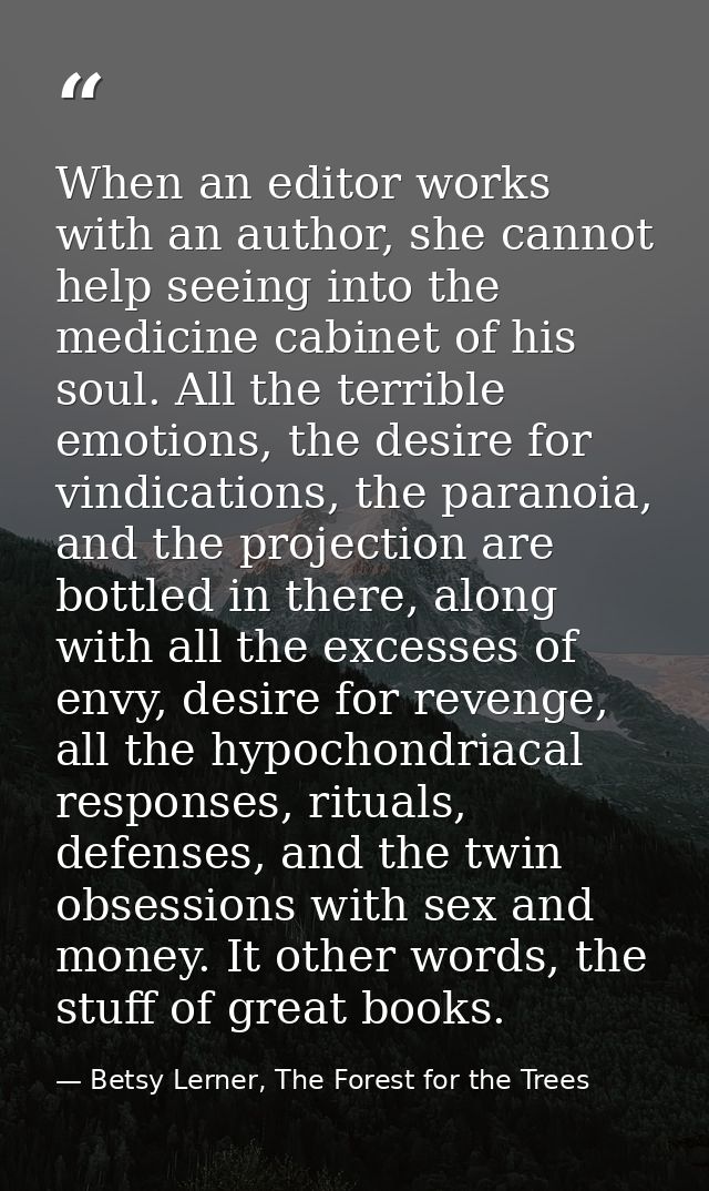 When an editor works with an author, she cannot help seeing into the medicine cabinet of his soul. All the terrible emot — Betsy Lerner, The Forest for the Trees